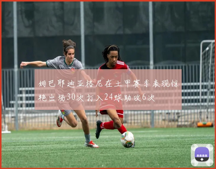 姆巴耶迪亚格尼在土甲赛季表现惊艳出场30次打入24球助攻6次