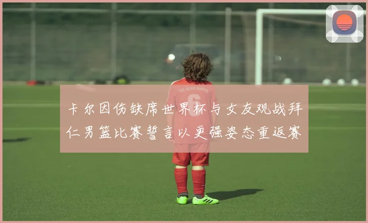 卡尔因伤缺席世界杯与女友观战拜仁男篮比赛誓言以更强姿态重返赛场