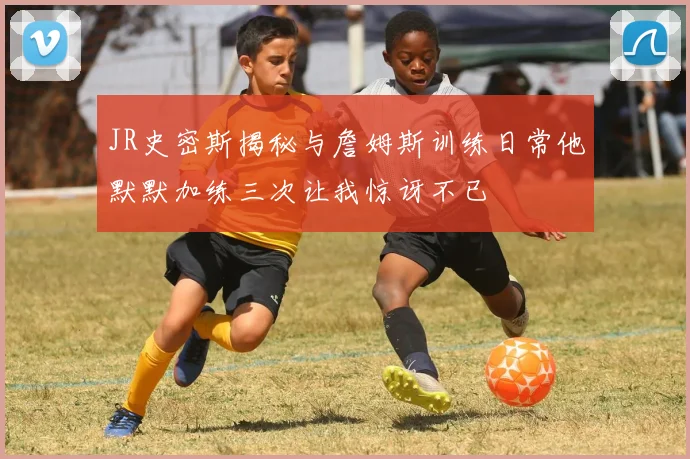 JR史密斯揭秘与詹姆斯训练日常他默默加练三次让我惊讶不已