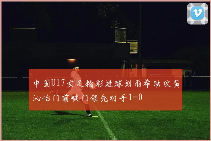 中国U17女足精彩进球刘雨希助攻黄沁怡门前破门领先对手1-0