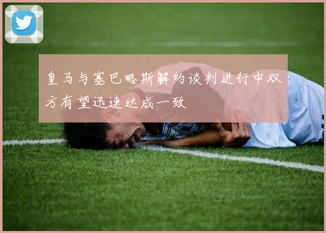 皇马与塞巴略斯解约谈判进行中双方有望迅速达成一致