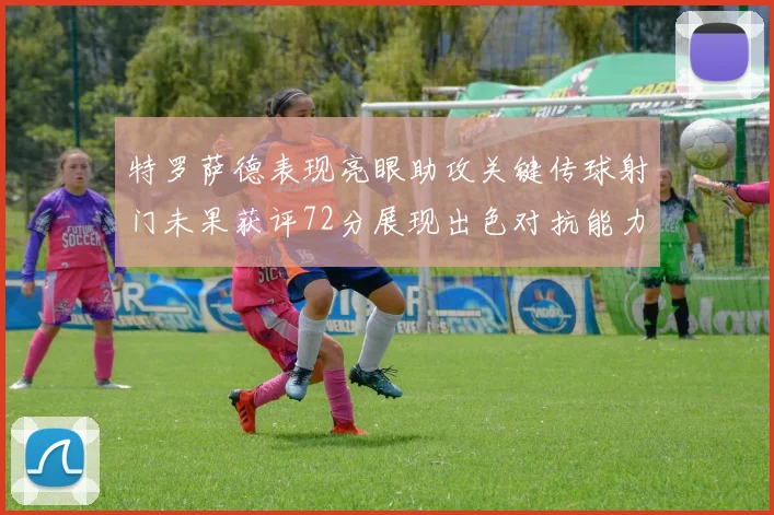 特罗萨德表现亮眼助攻关键传球射门未果获评72分展现出色对抗能力