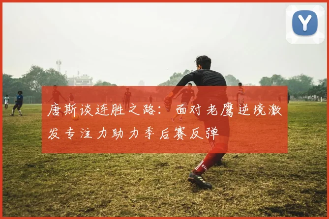 唐斯谈连胜之路：面对老鹰逆境激发专注力助力季后赛反弹