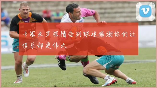 卡塞米罗深情告别球迷感谢你们让俱乐部更伟大