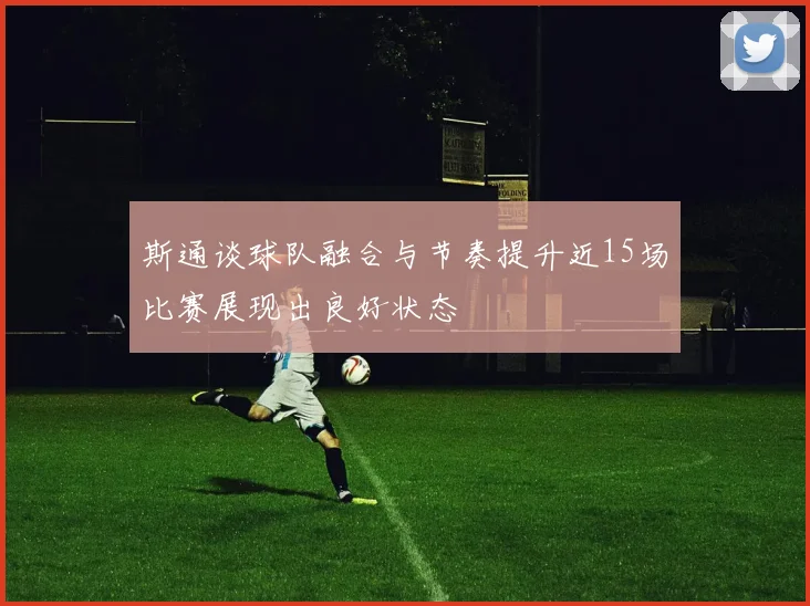 斯通谈球队融合与节奏提升近15场比赛展现出良好状态