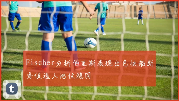 Fischer分析伯里斯表现出色快船新秀候选人地位稳固