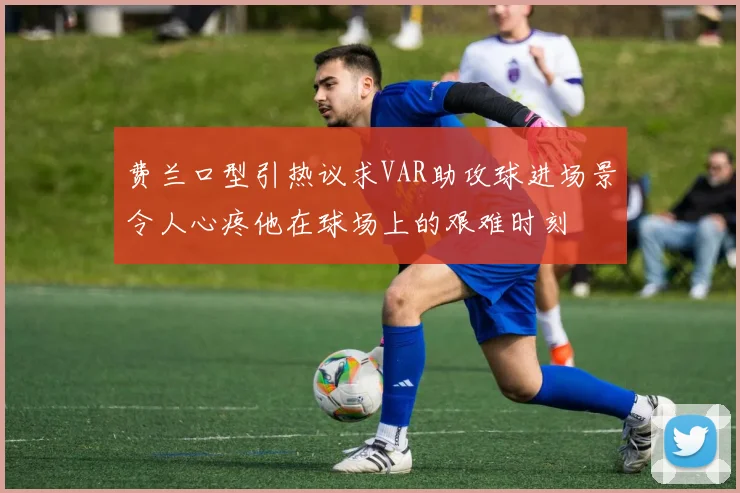 费兰口型引热议求VAR助攻球进场景令人心疼他在球场上的艰难时刻