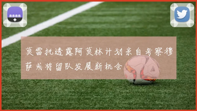莫雷托透露阿莫林计划亲自考察穆萨或将留队发展新机会