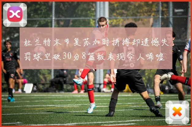 杜兰特末节复苏加时拼搏却遗憾失罚球空砍30分8篮板表现令人唏嘘