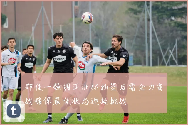 邵佳一强调亚洲杯抽签后需全力备战确保最佳状态迎接挑战