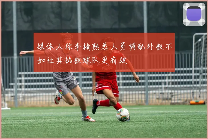 媒体人称李楠熟悉人员调配外教不如让其执教球队更有效