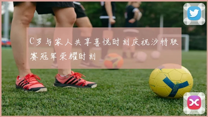 C罗与家人共享喜悦时刻庆祝沙特联赛冠军荣耀时刻