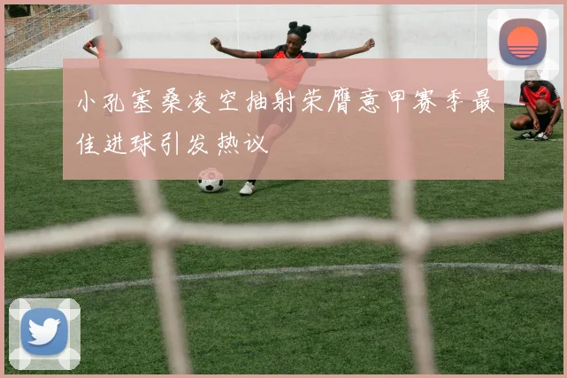 小孔塞桑凌空抽射荣膺意甲赛季最佳进球引发热议