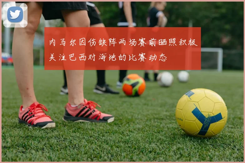 内马尔因伤缺阵两场赛前晒照积极关注巴西对海地的比赛动态