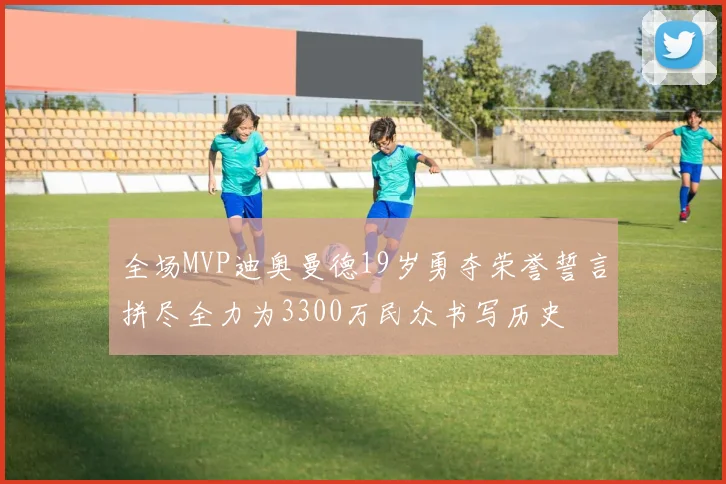 全场MVP迪奥曼德19岁勇夺荣誉誓言拼尽全力为3300万民众书写历史