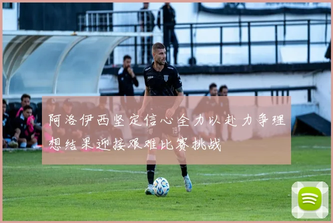 阿洛伊西坚定信心全力以赴力争理想结果迎接艰难比赛挑战