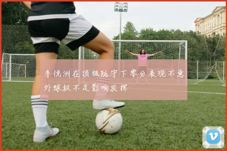 李悦洲在顶级防守下零分表现不意外球权不足影响发挥