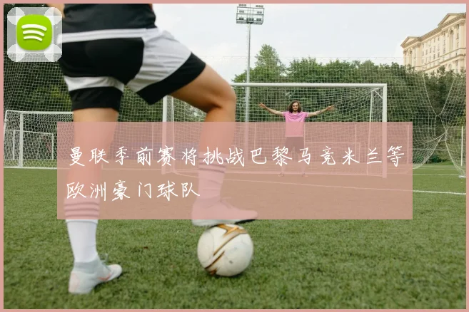 曼联季前赛将挑战巴黎马竞米兰等欧洲豪门球队