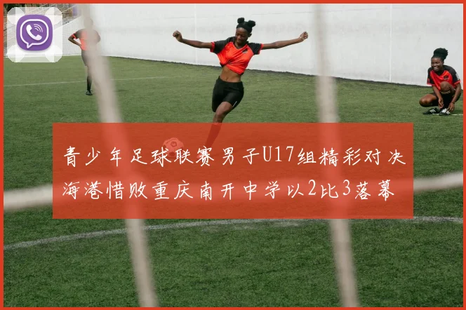 青少年足球联赛男子U17组精彩对决海港惜败重庆南开中学以2比3落幕