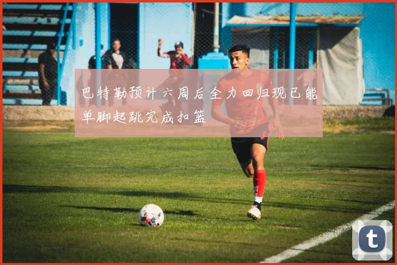 巴特勒预计六周后全力回归现已能单脚起跳完成扣篮