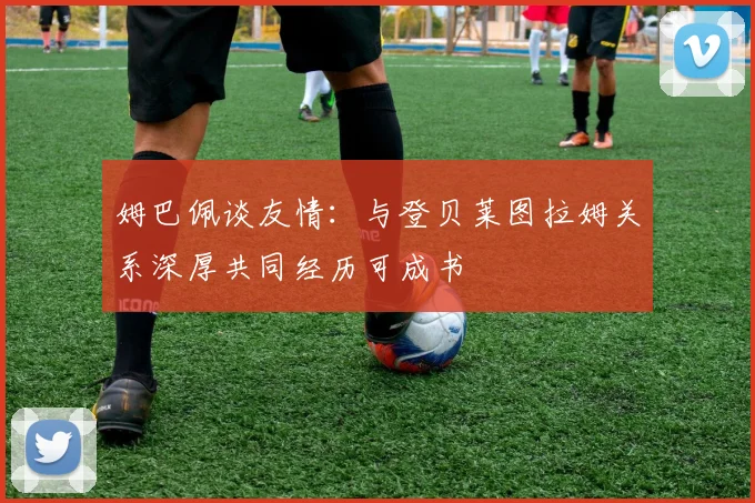 姆巴佩谈友情：与登贝莱图拉姆关系深厚共同经历可成书