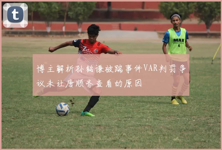 博主解析孙铭谦被踹事件VAR判罚争议未让唐顺齐查看的原因