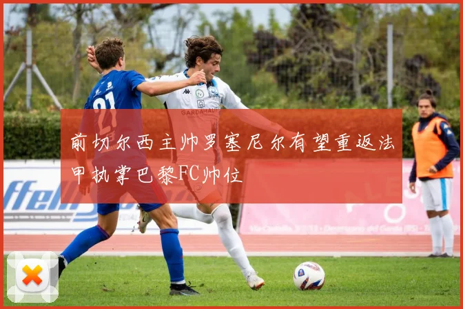 前切尔西主帅罗塞尼尔有望重返法甲执掌巴黎FC帅位